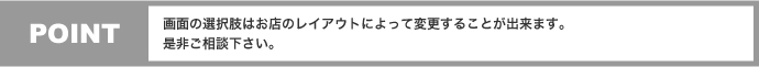 POINT 画面の選択肢はお店のレイアウトによって変更することが出来ます。是非ご相談下さい。